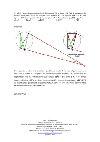 8) ABC é um triângulo retângulo de hipotenusa BC e altura AH. Seja P um ponto do
mesmo semi plano de A em relação à reta suporte BC. Os ângulos HPC e ABC são
iguais a 15º. Se o segmento PH é o maior possível, pode-se afirmar que PH é igual a:
a) AC          b) AB         c) BC/2               d) HC/2              e) AH


Resolução:




Outra questão envolvendo o conceito de quadrilátero inscritível, Fazendo a figura conforme o
enunciado e sendo “P” um ponto do mesmo semi-plano do ponto “A”, em relação ao
                                                                 
segmento de reta BC, podemos notar que o ângulo HAC  15º e como HPC  15º , temos
                                                                                  
que o quadrilátero HAPC é inscritível e assim sendo AC é diâmetro (pois o ângulo AHC=90º )
da circunferência que circunda o quadrilátero HAPC, como PH deve ser o maior possível então
PH tem que ser diâmetro ou sela PH = AC.



ALTERNATIVA A




                                           Prof. Carlos Loureiro
                                  Formado Matemática -UFF – Niterói/RJ
         Curso de Capacitação Permanente para Professores de Matemática do Ensino Médio no IMPA
                                 Promovido pela FAPERJ – SBM – IMPA
                               PÓS Graduando UFRJ - Ensino da Matemática
                     PÓS Graduando UFF - Novas Tecnologias no Ensino da Matemática
                                   professorcarlosloureiro@hotmail.com
                                              (21) 8518-7006
 