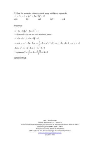 9) Qual é a soma dos valores reais de x que satisfazem a equação
x²  3x  1   x²  3x  2  = 1 ?
                               1


a) 0          b) 1           c) 2           d) 3           e) 4


Resolução:

x 2  3x  1   x 2  3x  2   1
                            1



 Somando  se um aos dois menbros, temos :
x 2  3x  2   x 2  3x  2   2
                             1



                                      1
 seja y  x 2  3 x  2  y            2  y 2  1  2 y  y 2  2 y  1  0  y '  y"  1
                                      y
Asim x 2  3 x  2  1  x 2  3 x  1  0
                  b     (3)
Logo como S         S       S 3
                  a        1

ALTERNATIVA D




                                           Prof. Carlos Loureiro
                                  Formado Matemática -UFF – Niterói/RJ
         Curso de Capacitação Permanente para Professores de Matemática do Ensino Médio no IMPA
                                 Promovido pela FAPERJ – SBM – IMPA
                               PÓS Graduando UFRJ - Ensino da Matemática
                     PÓS Graduando UFF - Novas Tecnologias no Ensino da Matemática
                                   professorcarlosloureiro@hotmail.com
                                              (21) 8518-7006
 