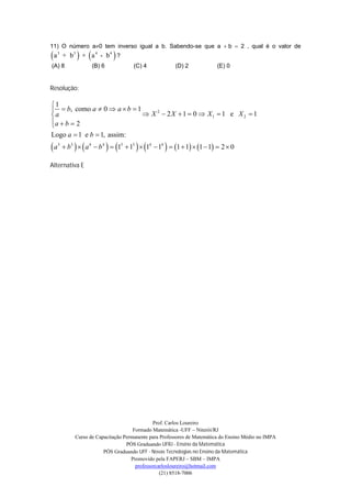 11) O número a0 tem inverso igual a b. Sabendo-se que a b 2 , qual é o valor de
a   3
         + b3  ×  a 4 - b 4  ?
(A) 8                 (B) 6             (C) 4              (D) 2             (E) 0


Resolução:

1
  b, como a  0  a  b  1
a                             X 2  2 X  1  0  X1  1 e X 2  1
a  b  2

Logo a  1 e b  1, assim:
a   3
          b3    a 4  b 4   13  13   14  14   1  1  1  1  2  0

Alternativa E




                                                Prof. Carlos Loureiro
                                       Formado Matemática -UFF – Niterói/RJ
              Curso de Capacitação Permanente para Professores de Matemática do Ensino Médio no IMPA
                                    PÓS Graduando UFRJ - Ensino da Matemática
                          PÓS Graduando UFF - Novas Tecnologias no Ensino da Matemática
                                      Promovido pela FAPERJ – SBM – IMPA
                                        professorcarlosloureiro@hotmail.com
                                                   (21) 8518-7006
 
