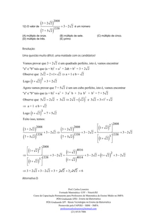 3 + 2 2   3  2
                                   2008
12) O valor de                                    2 é um número
               7 + 5 2 
                         1338

(A) múltiplo de onze.                   (B) múltiplo de sete.               (C) múltiplo de cinco.
(D) múltiplo de três.                   (E) primo


Resolução:

Uma questão muito difícil, uma maldade com os candidatos!

Vamos provar que 3 + 2 2 é um quadrado perfeito, isto é, vamos encontrar
"a" e "b" tais que (a + b)2  a 2 + 2ab + b 2 = 3 + 2 2
Observe que 2 2  2  1  2  a = 1 e b = 2

                      
                           2
Logo 1  2                     3+2 2

Agora vamos provar que 7 + 5 2 é um um cubo perfeito, isto é, vamos encontrar
"a" e "b" tais que (a + b)3  a 3 + 3 a 2 b + 3 a b 2 + b3 = 7 + 5 2

                                                            2
                                                                  3
Observe que 5 2  2 2  3 2  2 2                                    e 3 2  3  12  2

 a=1 eb= 2

                      
                       3
Logo 1  2                     7+5 2
Feito isso, temos:

                                                   2  2008
   3+2 2      
                2008
                         3+2 2                    
                                               1 2 
                                                    2008                             
               3 2 2             3 2 2               3 2 2
                                                
          1338                 1338                    1338
                                                   3
    7+5 2                7+5 2
                                               1 2 
                                                     
                                                                                     
          2008
      2
      
  1 2                1 2
                              4016
                                                      
      
                                                                                         
                                                   2
               3 2 2             3  2 2  1 2  3  2 2
                                                      
         1338                 4014
      3
      
  1 2 
       
                        1 2


 3 + 2 2  3  2 2  3 + 2 2  3 2 2  6

Alternativa D


                                                Prof. Carlos Loureiro
                                       Formado Matemática -UFF – Niterói/RJ
              Curso de Capacitação Permanente para Professores de Matemática do Ensino Médio no IMPA
                                    PÓS Graduando UFRJ - Ensino da Matemática
                          PÓS Graduando UFF - Novas Tecnologias no Ensino da Matemática
                                      Promovido pela FAPERJ – SBM – IMPA
                                        professorcarlosloureiro@hotmail.com
                                                   (21) 8518-7006
 
