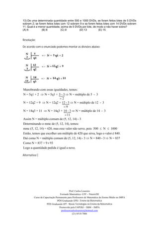 13) De uma determinada quantidade entre 500 e 1000 DVDs, se foram feitos lotes de 5 DVDs
sobram 2; se forem feitos lotes com 12 sobram 9 e se forem feitos lotes com 14 DVDs sobram
11. Qual é a menor quantidade, acima de 5 DVDs por lote, de modo a não haver sobra?
(A) 6          (B) 8            (C) 9        (D) 13          (E) 15


Resolução:

De acordo com o enunciado podemos montar as divisões abaixo:




Manobrando com essas igualdades, temos:
N = 5q1 + 2  N = 5q1 + 5 - 3  N = múltiplo de 5 - 3
                           
                            2
N = 12q2 + 9  N = 12q2 + 12 - 3  N = múltiplo de 12 - 3
                             
                              9
N = 14q3 + 11  N = 14q3 + 14 - 3  N = múltiplo de 14 - 3
                              
                                11
Assim N = múltiplo comum de (5, 12, 14) - 3
Determinando o mmc de (5, 12, 14), temos:
mmc (5, 12, 14) = 420, mas esse valor não serve, pois 500  N  1000
Então, temos que escolher um múltiplo de 420 que sirva, logo o valor é 840.
Daí como N = múltiplo comum de (5, 12, 14) - 3  N = 840 - 3  N = 837
Como N = 837 = 9  93
Logo a quantidade pedida é igual a nove.

Alternativa C




                                           Prof. Carlos Loureiro
                                  Formado Matemática -UFF – Niterói/RJ
         Curso de Capacitação Permanente para Professores de Matemática do Ensino Médio no IMPA
                               PÓS Graduando UFRJ - Ensino da Matemática
                     PÓS Graduando UFF - Novas Tecnologias no Ensino da Matemática
                                 Promovido pela FAPERJ – SBM – IMPA
                                   professorcarlosloureiro@hotmail.com
                                              (21) 8518-7006
 
