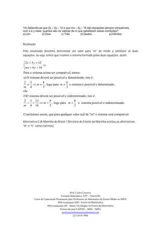 14) Sabendo-se que 2x 3y 12 e que mx 4y 16 são equações sempre compatíveis,
com x e y reais, quantos são os valores de m que satisfazem essas condições?
a) Um           b) Dois        c) Três         d) Quatro             e) Infinitos


Resolução:

Pelo enunciado devemos determinar um valor para “m” de modo a satisfazer as duas
equações, ou seja, temos que resolver o sistema formado pelas duas equações, assim:

2 x  3 y  12
               
mx  4 y  16
Para o sistema acima ser compatível, temos:
a) O sistema deverá ser possível e determinado, isto é:
2 3            8                 8
     m  , logo para m  o sistema é possível e determinado.
m 4            3                 3
Ou
b)O sistema deverá ser possível e indeterminado, isto é:
2 3 12              8                   8
           m  , logo para m          o sistema possível e indeterminado.
m 4 16              3                   3

Concluímos assim, que para qualquer valor real de "m" o sistema será compatível.

Alternativa E (A Marinha do Brasil / Diretoria de Ensino da Marinha aceitou as alternativas
“A” e “E” como corretas).




                                           Prof. Carlos Loureiro
                                  Formado Matemática -UFF – Niterói/RJ
         Curso de Capacitação Permanente para Professores de Matemática do Ensino Médio no IMPA
                               PÓS Graduando UFRJ - Ensino da Matemática
                     PÓS Graduando UFF - Novas Tecnologias no Ensino da Matemática
                                 Promovido pela FAPERJ – SBM – IMPA
                                   professorcarlosloureiro@hotmail.com
                                              (21) 8518-7006
 