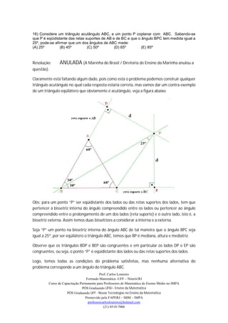 16) Considere um triângulo acutângulo ABC, e um ponto P coplanar com ABC. Sabendo-se
que P é eqüidistante das retas suportes de AB e de BC e que o ângulo BPC tem medida igual a
25º, pode-se afirmar que um dos ângulos de ABC mede:
(A) 25º         (B) 45º         (C) 50º        (D) 65º        (E) 85º



Resolução:      ANULADA (A Marinha do Brasil / Diretoria de Ensino da Marinha anulou a
questão).

Claramente está faltando algum dado, pois como está o problema podemos construir qualquer
triângulo acutângulo no qual cada resposta estaria correta, mas vamos dar um contra-exemplo
de um triângulo eqüilátero que obviamente é acutângulo, veja a figura abaixo.




Obs: para um ponto “P” ser eqüidistante dos lados ou das retas suportes dos lados, tem que
pertencer à bissetriz interna do ângulo compreendido entre os lados ou pertencer ao ângulo
compreendido entre o prolongamento de um dos lados (reta suporte) e o outro lado, isto é, a
bissetriz externa. Assim temos duas bissetrizes a considerar a interna e a externa.

Seja “P” um ponto na bissetriz interna do ângulo ABC de tal maneira que o ângulo BPC seja
igual a 25º, por ser eqüilátero o triângulo ABC, temos que BP é mediana, altura e mediatriz.

Observe que os triângulos BDP e BEP são congruentes e em particular os lados DP e EP são
congruentes, ou seja, o ponto “P” é eqüidistante dos lados ou das retas suportes dos lados.

Logo, temos todas as condições do problema satisfeitas, mas nenhuma alternativa do
problema corresponde a um ângulo do triângulo ABC.
                                           Prof. Carlos Loureiro
                                  Formado Matemática -UFF – Niterói/RJ
         Curso de Capacitação Permanente para Professores de Matemática do Ensino Médio no IMPA
                               PÓS Graduando UFRJ - Ensino da Matemática
                     PÓS Graduando UFF - Novas Tecnologias no Ensino da Matemática
                                 Promovido pela FAPERJ – SBM – IMPA
                                   professorcarlosloureiro@hotmail.com
                                              (21) 8518-7006
 
