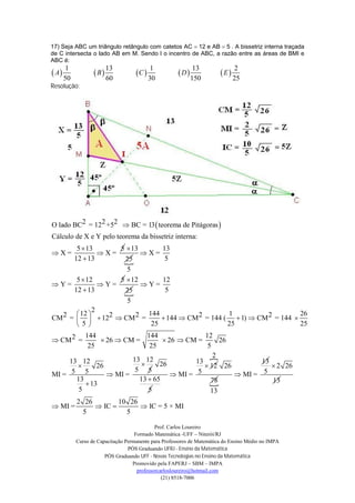17) Seja ABC um triângulo retângulo com catetos AC 12 e AB 5 . A bissetriz interna traçada
de C intersecta o lado AB em M. Sendo I o incentro de ABC, a razão entre as áreas de BMI e
ABC é:
        1                 13                 1                 13              2
 A                B              C                D              E
       50                 60                30                150              25
Resolução:




O lado BC2 = 122 +52  BC = 13  teorema de Pitágoras 
Cálculo de X e Y pelo teorema da bissetriz interna:
       5  13       5  13      13
X=             X=        X=
      12  13        
                     25          5
                      5
       5  12       5  12      12
Y=             Y=        Y=
      12  13        
                     25          5
                      5
              2
        12                144                     1                    26
CM 2 =    122  CM 2 =        144  CM 2 = 144 (  1)  CM 2 = 144 
        5                  25                     25                   25
          144                144               12
 CM 2 =        26  CM =         26  CM =       26
           25                 25                5
                        13 12                    2
     13 12                                 13                13
             26                 26             12 26            2 26
      5 5                5 5                 5                 5
MI =              MI =               MI =             MI =
       13                 13  65
           13                                   
                                                 78              13
        5                    5                   13
            2 26        10 26
 MI =            IC         IC = 5 × MI
              5           5

                                              Prof. Carlos Loureiro
                                     Formado Matemática -UFF – Niterói/RJ
            Curso de Capacitação Permanente para Professores de Matemática do Ensino Médio no IMPA
                                  PÓS Graduando UFRJ - Ensino da Matemática
                        PÓS Graduando UFF - Novas Tecnologias no Ensino da Matemática
                                    Promovido pela FAPERJ – SBM – IMPA
                                      professorcarlosloureiro@hotmail.com
                                                 (21) 8518-7006
 