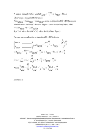 5  12
A área do triângulo ABC é igual a S                       S     30 u.a
                                   ABC                2      ABC
Observando o triângulo BCM, temos:
Área        = Área        + Área      , como os triângulos BIC e BMI possuem
    BCM           BIC          BMI
a mesma altura e a base IC do BIC é igual a cinco vezes a base MI do BMI
 Área        = 5  Área
        BIC             BMI
Seja "5A" a área do BIC e "A" a área do BMI (ver figura).


Fazendo a proporção entre as áreas de ABC e BCM, temos:
                                                     6
                                        13                13
30 u.a __________ 5               30               30 
                                        5 S              5
                    13  SBCM =               BCM
                                                   =
SBCM __________ 5                    5                 5

            13  6           78                         78
S        =        S      =    ua  S      = 6A  6A 
    BCM       5       BCM 5           BCM               5
                    
                    13
        78          78        13            13
A         A         A       S        ua
       5 6        5 6        5     BMI 5
            13
     S         S     13 1   S       13
Assim BMI  5  BMI       BMI 
     S      30 S      5 30  S      150
      ABC       ABC          ABC



Alternativa D




                                           Prof. Carlos Loureiro
                                  Formado Matemática -UFF – Niterói/RJ
         Curso de Capacitação Permanente para Professores de Matemática do Ensino Médio no IMPA
                               PÓS Graduando UFRJ - Ensino da Matemática
                     PÓS Graduando UFF - Novas Tecnologias no Ensino da Matemática
                                 Promovido pela FAPERJ – SBM – IMPA
                                   professorcarlosloureiro@hotmail.com
                                              (21) 8518-7006
 