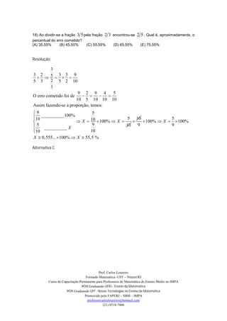 18) Ao dividir-se a fração 3 5 pela fração 2    3 encontrou-se 2 5 . Qual é, aproximadamente, o
percentual do erro cometido?
(A) 35,55%       (B) 45,55%     (C) 55,55%         (D) 65,55%        (E) 75,55%


Resolução:

     3
3 2     3 3 9
   5   
5 3  2 5 2 10
     3
                       9 2 9 4         5
O erro cometido foi de            
                      10 5 10 10 10
Assim fazendo-se a proporção, temos:
9                            5
10 __________100%
                                           5 10              5
                     X  10  100%  X         100%  X   100%
 5 __________ X              9            10   9             9
10
                            10
X  0,555...  100%  X  55,5 %

Alternativa C




                                           Prof. Carlos Loureiro
                                  Formado Matemática -UFF – Niterói/RJ
         Curso de Capacitação Permanente para Professores de Matemática do Ensino Médio no IMPA
                               PÓS Graduando UFRJ - Ensino da Matemática
                     PÓS Graduando UFF - Novas Tecnologias no Ensino da Matemática
                                 Promovido pela FAPERJ – SBM – IMPA
                                   professorcarlosloureiro@hotmail.com
                                              (21) 8518-7006
 