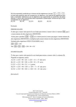 20) Uma expressão constituída por números de dois algarismos é do tipo       ×              ,
no qual cada quadrinho deve ser ocupado por um algarismo, num total de seis algarismos para
toda a expressão. Sabendo-se que os algarismos que preencherão os quadrinhos são todos
distintos, o menor valor possível para toda a expressão é (Observação: números do tipo 07 são
considerados de um algarismo)
(A) 123         (B) 132         (C) 213         (D) 231        (E) 312


Resolução:

PRIMEIRA SOLUÇÃO:
É claro que o maior valor possível a ser tirado para termos o menor valor é o número 9 8 , que é
o maior número de dois algarísmos DISTINTOS.
Assim, para o produto A B × C D ser o menor possível, temos que pegar o menor número de
dois algarísmos DISTINTOS e multiplicar pelo menor número de dois algarísmos DISTINTOS
formado pelos algarísmos NÃO UTILIZADOS, isto é:
1 0  2 3  230
Daí 1 0  2 3  9 8  230  98  132


SEGUNDA SOLUÇÃO:

É claro que o maior valor possível a ser tirado para termos o menor valor é o número 98,
Pegando as respostas, temos:
A) 123  123 + 98 = 221  221 = 13  17 não serve
B) 132  132 + 98 = 230  230 = 10  23 serve
C) 213  213 + 98 = 311  é primo
D) 231  231 + 98 = 329  329 = 7  47 não serve
E) 312  312 + 98 = 410  410 = 10  41 não serve


Alternativa B




                                           Prof. Carlos Loureiro
                                  Formado Matemática -UFF – Niterói/RJ
         Curso de Capacitação Permanente para Professores de Matemática do Ensino Médio no IMPA
                               PÓS Graduando UFRJ - Ensino da Matemática
                     PÓS Graduando UFF - Novas Tecnologias no Ensino da Matemática
                                 Promovido pela FAPERJ – SBM – IMPA
                                   professorcarlosloureiro@hotmail.com
                                              (21) 8518-7006
 