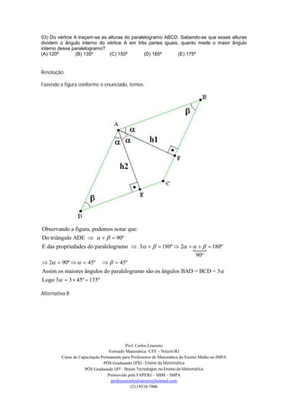 03) Do vértice A traçam-se as alturas do paralelogramo ABCD. Sabendo-se que essas alturas
dividem o ângulo interno do vértice A em três partes iguais, quanto mede o maior ângulo
interno desse paralelogramo?
(A) 120º        (B) 135º       (C) 150º        (D) 165º     (E) 175º


Resolução:

Fazendo a figura conforme o enunciado, temos:




Observando a figura, podemos notar que:
Do triângulo ADE      90º
E das propriedades do paralelogramo  3    180º  2      180º
                                                            
                                                             90º
 2  90º    45º    45º
Assim os maiores ângulos do paralelogramo são os ângulos BAD = BCD = 3
Logo 3  3  45º  135º

Alternativa B




                                           Prof. Carlos Loureiro
                                  Formado Matemática -UFF – Niterói/RJ
         Curso de Capacitação Permanente para Professores de Matemática do Ensino Médio no IMPA
                               PÓS Graduando UFRJ - Ensino da Matemática
                     PÓS Graduando UFF - Novas Tecnologias no Ensino da Matemática
                                 Promovido pela FAPERJ – SBM – IMPA
                                   professorcarlosloureiro@hotmail.com
                                              (21) 8518-7006
 