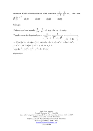 2    3
04) Qual é a soma dos quadrados das raízes da equação                         1 ,          com x real
                                                                     x 1 x 1
se x  1 ?
(A) 16           (B) 20           (C) 23           (D) 25            (E) 30


Resolução:

                                     2         3
Podemos resolver a equação                         1 se x  1 e x  1, assim:
                                   x 1 x 1
                                                     2              3                   1
Tirando o mmc dos denominadores                                           
                                                x 1
                                                      x 1   x 1          
                                                                     x 1  1 x 1  x 1 
                                                                                                 
                                                                                        
 2  x  1  3  x  1   x  1   x  1  2 x  2  3x  3  x 2  1  5 x  1  x 2  1
 x 2  5 x  0  x  x  5   0  x1  0 ou x2  5
Logo  x1    x2    0    5   0  25  25
             2      2       2       2




Alternativa D




                                           Prof. Carlos Loureiro
                                  Formado Matemática -UFF – Niterói/RJ
         Curso de Capacitação Permanente para Professores de Matemática do Ensino Médio no IMPA
                               PÓS Graduando UFRJ - Ensino da Matemática
                     PÓS Graduando UFF - Novas Tecnologias no Ensino da Matemática
                                 Promovido pela FAPERJ – SBM – IMPA
                                   professorcarlosloureiro@hotmail.com
                                              (21) 8518-7006
 