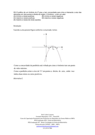 05) O gráfico de um trinômio do 2º grau y tem concavidade para cima e intersecta o eixo das
abscissas em dois pontos à direita da origem. O trinômio y tem um valor
(A) mínimo e raízes positivas.          (B) mínimo e raízes negativas.
(C) máximo e raízes positivas.          (D) máximo e raízes negativas.
(E) máximo e raízes de sinais opostos.


Resolução:

Fazendo a uma possível figura conforme o enunciado, temos:




Como a concavidade da parábola está voltada pra cima o trinômio tem um ponto
de valor máximo.
Como a parábola cortar o eixo do "x" em pontos a direita do zero, então isso
indica duas raízes ou zeros positivos.

Alternativa C




                                           Prof. Carlos Loureiro
                                  Formado Matemática -UFF – Niterói/RJ
         Curso de Capacitação Permanente para Professores de Matemática do Ensino Médio no IMPA
                               PÓS Graduando UFRJ - Ensino da Matemática
                     PÓS Graduando UFF - Novas Tecnologias no Ensino da Matemática
                                 Promovido pela FAPERJ – SBM – IMPA
                                   professorcarlosloureiro@hotmail.com
                                              (21) 8518-7006
 
