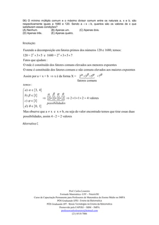 06) O mínimo múltiplo comum e o máximo divisor comum entre os naturais a, x e b, são
respectivamente iguais a 1680 e 120. Sendo a x b, quantos são os valores de x que
satisfazem essas condições?
(A) Nenhum.            (B) Apenas um.     (C) Apenas dois.
(D) Apenas três.       (E) Apenas quatro.


Resolução:

Fazendo a decomposição em fatores primos dos números 120 e 1680, temos:
120 = 23  3  5 e 1680 = 2 4  3  5  7
Fatos que ajudam :
O mdc é constituído dos fatores comuns elevados aos menores expoentes
O mmc é constituído dos fatores comuns e não comuns elevados aos maiores expoentes
                                                   
Assim por a < x < b  x é da forma X = 2 ×3 ×5 ×7
                                            
                                          fatores comuns
temos :
 a)   3, 4
                     
 b)   1
                 2  1  1  2  2  1  1  2  4 valores
  c)   1        
                             
                  possibilidades
 d )   0, 1

Mas observe que a  x e x  b, ou seja do valor encontrado temos que tirar essas duas
possibilidades, assim 4 - 2 = 2 valores

Alternativa C




                                           Prof. Carlos Loureiro
                                  Formado Matemática -UFF – Niterói/RJ
         Curso de Capacitação Permanente para Professores de Matemática do Ensino Médio no IMPA
                               PÓS Graduando UFRJ - Ensino da Matemática
                     PÓS Graduando UFF - Novas Tecnologias no Ensino da Matemática
                                 Promovido pela FAPERJ – SBM – IMPA
                                   professorcarlosloureiro@hotmail.com
                                              (21) 8518-7006
 