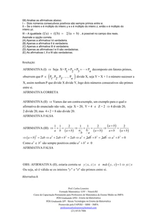 08) Analise as afirmativas abaixo.
I – Dois números consecutivos positivos são sempre primos entre si.
II – Se o inteiro x é múltiplo do inteiro y e x é múltiplo do inteiro z, então x é múltiplo do
inteiro yz.
III – A igualdade (1 a)  (1 b)  2 (a  b) , é possível no campo dos reais.
Assinale a opção correta.
(A) Apenas a afirmativa I é verdadeira.
(B) Apenas a afirmativa II é verdadeira.
(C) Apenas a afirmativa III é verdadeira.
(D) Apenas as afirmativas I e II são verdadeiras.
(E) As afirmativas I, II e III são verdadeiras.


Resolução:

AFIRMATIVA (I)  Seja X= P  P  P     P decomposto em fatores primos,
                          1 2 3              n
                        
observem que P  P , P , P , ... , P
                    1 2 3           n            
                                       divide X, seja Y = X + 1 o número sucessor a
X, assim nenhum P que divide X divide Y, logo dois números consecutivos são primos
entre si.
AFIRMATIVA CORRETA


AFIRMATIVA (II)  Vamos dar um contra-exemplo, um exemplo para o qual o
afirmativa do enunciado não vale, seja X = 20, Y = 4 e Z = 2  4 divide 20,
2 divide 20, mas 4  2 = 8 não divide 20.
AFIRMATIVA FALSA


                             1 1     2       1     1        2      a  b       2
AFIRMATIVA (III)                                                    
                             a b  a  b   a     b      a  b    ab       a  b
                                              b     a
  a  b   2ab  a 2  2ab  b 2  2ab  a 2  2ab  b 2  2ab  a 2  b 2  0
             2



Como a 2 e b 2 são sempre positivos então a 2  b 2  0
AFIRMATIVA FALSA




OBS: AFIRMATIVA (II), estaria correta se y | x , z | x e mdc  y , z   1  yz | x
Ou seja, só é válida se os inteiros "y " e "z" são primos entre si.

Alternativa A


                                            Prof. Carlos Loureiro
                                   Formado Matemática -UFF – Niterói/RJ
          Curso de Capacitação Permanente para Professores de Matemática do Ensino Médio no IMPA
                                PÓS Graduando UFRJ - Ensino da Matemática
                      PÓS Graduando UFF - Novas Tecnologias no Ensino da Matemática
                                  Promovido pela FAPERJ – SBM – IMPA
                                    professorcarlosloureiro@hotmail.com
                                               (21) 8518-7006
 