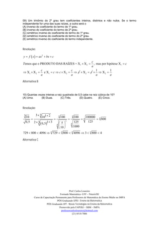 09) Um trinômio do 2º grau tem coeficientes inteiros, distintos e não nulos. Se o termo
independente for uma das suas raízes, a outra será o
(A) inverso do coeficiente do termo de 1º grau.
(B) inverso do coeficiente do termo de 2º grau.
(C) simétrico inverso do coeficiente do termo do 1º grau.
(D) simétrico inverso do coeficiente do termo do 2º grau.
(E) simétrico inverso do coeficiente do termo independente.


Resolução:

y  f  x   ax 2  bx  c
                                               c
Temos que o PRODUTO DAS RAÍZES = X1  X 2       , mas por hipótese X1  c
                                               a
            c                    c                 1         1
 X1  X 2  e X1  c  c  X 2   c  X 2  c   X 2 
            a                    a                 a         a

Alternativa B



10) Quantas vezes inteiras a raiz quadrada de 0,5 cabe na raiz cúbica de 10?
(A) Uma.      (B) Duas.         (C) Três.      (D) Quatro.     (E) Cinco.


Resolução:

             3 2
 3 10               101  2              6
                                             100               6
                                                                   100           100000 6
                                                                         6          800
  0,5       2  3  0,5 1  3            5
                                                   3
                                                           6
                                                                125                125
                                     6
                                                             1000
                                          10 
729  800  4096  6 729  6 800  6 4096  3  6 800  4

Alternativa C




                                              Prof. Carlos Loureiro
                                     Formado Matemática -UFF – Niterói/RJ
            Curso de Capacitação Permanente para Professores de Matemática do Ensino Médio no IMPA
                                  PÓS Graduando UFRJ - Ensino da Matemática
                        PÓS Graduando UFF - Novas Tecnologias no Ensino da Matemática
                                    Promovido pela FAPERJ – SBM – IMPA
                                      professorcarlosloureiro@hotmail.com
                                                 (21) 8518-7006
 