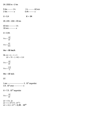 04. 2000 m = 2 km
5 Km ------- 1 h 1 h -------- 60 min
2 Km -------- x 0,4h ------- x
X = 0,4 X = 24
05. 245 – 200 = 45 km
60 min --------- 1 h
30 min --------- x
X = 0,5h
𝑉𝑚 =
∆𝑆
∆𝑡
𝑉𝑚 =
45
0,5
Vm = 90 km/h
06. ∆𝑡 = 6 − 1 = 5
∆𝑆 = 70 − (−40) = 110
𝑉𝑚 =
∆𝑆
∆𝑡
𝑉𝑚 =
110
5
Vm = 22 m/s
07.
1 ano ---------------------- 3 . 107
segundos
2,5 . 106
anos ------------ x
X = 7,5 . 1013
segundos
𝑉𝑚 =
∆𝑆
∆𝑡
∆𝑆 = 𝑉𝑚 . ∆𝑡
∆𝑆 = 3 . 105(7,5 . 1013)
∆𝑆 = 22,5 . 1018
= 2,25 . 1019
 