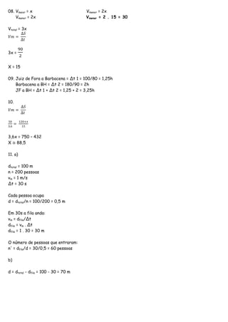 08. Vmaior = x Vmenor = 2x
Vmenor = 2x Vmenor = 2 . 15 = 30
Vtotal = 3x
𝑉𝑚 =
∆𝑆
∆𝑡
3x =
90
2
X = 15
09. Juiz de Fora a Barbacena = Δt 1 = 100/80 = 1,25h
Barbacena a BH = Δt 2 = 180/90 = 2h
JF a BH = Δt 1 + Δt 2 = 1,25 + 2 = 3,25h
10.
𝑉𝑚 =
∆𝑆
∆𝑡
50
3,6
=
120+𝑥
15
3,6x = 750 – 432
X ≅ 88,5
11. a)
dtotal = 100 m
n = 200 pessoas
vm = 1 m/s
Δt = 30 s
Cada pessoa ocupa
d = dtotal/n = 100/200 = 0,5 m
Em 30s a fila anda:
vm = dfila/Δt
dfila = vm . Δt
dfila = 1 . 30 = 30 m
O número de pessoas que entraram:
n' = dfila/d = 30/0,5 = 60 pessoas
b)
d = dtotal - dfila = 100 - 30 = 70 m
 