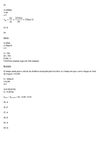 12.
S=200km
t=4h
v=?
13. D
14.
Carro:
S=10km
v=70km/h
t=?
S = 70t
10 = 70t
0,14h = t
t=8,57min (usando regra de três simples)
Bicicleta
O tempo usado para o cálculo da distância alcançada pela bicicleta, é o tempo em que o carro chegou ao final
do trajeto: t=0,14h
V = 30km/h
t=0,14h
S=?
S=0+30.(0,14)
S = 4,28 km
Scarro – Sbicicleta = 10 – 4,28 = 5,72
15. A
16. E
17. A
18. D
19. A
20. D
 