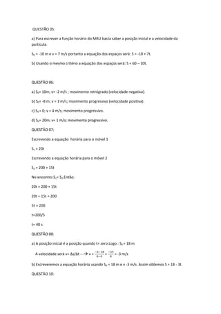 QUESTÃO 05:
a) Para escrever a função horário do MRU basta saber a posição inicial e a velocidade da
partícula.
S0 = -10 m e v = 7 m/s portanto a equação dos espaços será: S = -10 + 7t.
b) Usando o mesmo critério a equação dos espaços será: S = 60 – 10t.
QUESTÃO 06:
a) S0= 10m; v= -2 m/s ; movimento retrógrado (velocidade negativa).
b) S0= -8 m; v = 3 m/s; movimento progressivo (velocidade positiva).
c) S0 = 0; v = 4 m/s; movimento progressivo.
d) S0= 20m; v= 1 m/s; movimento progressivo.
QUESTÃO 07:
Escrevendo a equação horária para o móvel 1
S1 = 20t
Escrevendo a equação horária para o móvel 2
S2 = 200 + 15t
No encontro S1= S2.Então:
20t = 200 + 15t
20t – 15t = 200
5t = 200
t=200/5
t= 40 s
QUESTÃO 08:
a) A posição inicial é a posição quando t= zero.Logo : S0 = 18 m
A velocidade será v= Δs/Δt --- v = = = -3 m/s
b) Escreveremos a equação horária usando S0 = 18 m e v -3 m/s. Assim obtemos S = 18 - 3t.
QUESTÃO 10:
 