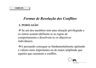 CONFLITO
 CONFLITO




        Formas de Resolução dos Conflitos
   2- PERSUASÃO
     Se um dos membros tem uma situação privilegiada e
  os outros acatam (definem-se as regras de
  comportamento e dissolvem-se os objectivos
  individuais).
     A persuasão consegue-se fundamentalmente apelando
  a valores mais importantes ou de maior amplitude que
  aqueles que causaram o conflito.
 