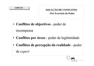 CONFLITO
  CONFLITO
                      SOLUÇÃO DE CONFLITOS
                        - Por Exercício do Poder



• Conflitos de objectivos - poder de
  recompensa

• Conflitos por áreas - poder de legitimidade

• Conflitos de percepção da realidade - poder
  de expert
 
