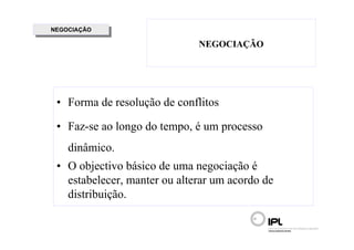NEGOCIAÇÃO
 NEGOCIAÇÃO

                              NEGOCIAÇÃO




 • Forma de resolução de conflitos

 • Faz-se ao longo do tempo, é um processo
    dinâmico.
 • O objectivo básico de uma negociação é
   estabelecer, manter ou alterar um acordo de
   distribuição.
 