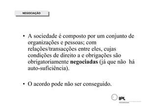 NEGOCIAÇÃO
 NEGOCIAÇÃO




• A sociedade é composto por um conjunto de
  organizações e pessoas; com
  relações/transacções entre eles, cujas
  condições de direito a e obrigações são
  obrigatoriamente negociadas (já que não há
  auto-suficiência).

• O acordo pode não ser conseguido.
 