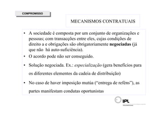 COMPROMISSO
 COMPROMISSO

                         MECANISMOS CONTRATUAIS

• A sociedade é composta por um conjunto de organizações e
  pessoas; com transacções entre eles, cujas condições de
  direito a e obrigações são obrigatoriamente negociadas (já
  que não há auto-suficiência).
• O acordo pode não ser conseguido.
• Solução negociada. Ex.: especialização (gera benefícios para
   os diferentes elementos da cadeia de distribuição)

• No caso de haver imposição mutúa (“entrega de reféns”), as
   partes manifestam condutas oportunistas
 