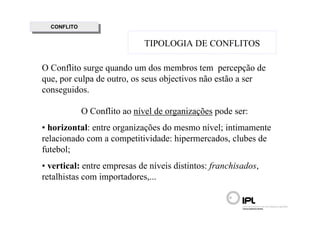 CONFLITO
   CONFLITO

                               TIPOLOGIA DE CONFLITOS

O Conflito surge quando um dos membros tem percepção de
que, por culpa de outro, os seus objectivos não estão a ser
conseguidos.

              O Conflito ao nível de organizações pode ser:
• horizontal: entre organizações do mesmo nível; intimamente
relacionado com a competitividade: hipermercados, clubes de
futebol;
• vertical: entre empresas de níveis distintos: franchisados,
retalhistas com importadores,...
 