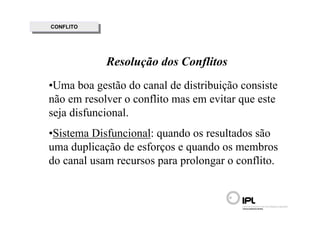 CONFLITO
 CONFLITO




            Resolução dos Conflitos
•Uma boa gestão do canal de distribuição consiste
não em resolver o conflito mas em evitar que este
seja disfuncional.
•Sistema Disfuncional: quando os resultados são
uma duplicação de esforços e quando os membros
do canal usam recursos para prolongar o conflito.
 