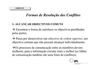 CONFLITO
   CONFLITO



              Formas de Resolução dos Conflitos

1- ALCANÇAR OBJECTIVOS COMUNS
   Encontrar a forma de satisfazer os objectivos partilhados
pelas partes.
   Passa por desenvolver um objectivo de ordem superior, um
objectivo comum que não possam alcançar individualmente.
  Os processos de comunicação entre os membros devem
melhorar, para a informação circular mais e melhor (as falhas
de comunicação também são uma fonte de conflitos).
 