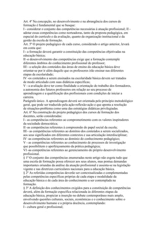 Art. 4º Na concepção, no desenvolvimento e na abrangência dos cursos de
formação é fundamental que se busque:
I - considerar o conjunto das competências necessárias à atuação profissional; II -
adotar essas competências como norteadoras, tanto da proposta pedagógica, em
especial do currículo e da avaliação, quanto da organização institucional e da
gestão da escola de formação.
Art. 5º O projeto pedagógico de cada curso, considerado o artigo anterior, levará
em conta que:
I - a formação deverá garantir a constituição das competências objetivadas na
educação básica;
II -o desenvolvimento das competências exige que a formação contemple
diferentes âmbitos do conhecimento profissional do professor;
III - a seleção dos conteúdos das áreas de ensino da educação básica deve
orientar-se por ir além daquilo que os professores irão ensinar nas diferentes
etapas da escolaridade;
IV -os conteúdos a serem ensinados na escolaridade básica devem ser tratados
de modo articulado com suas didáticas específicas;
V - a avaliação deve ter como finalidade a orientação do trabalho dos formadores,
a autonomia dos futuros professores em relação ao seu processo de
aprendizagem e a qualificação dos profissionais com condições de iniciar a
carreira.
Parágrafo único. A aprendizagem deverá ser orientada pelo princípio metodológico
geral, que pode ser traduzido pela ação-reflexão-ação e que aponta a resolução
de situações-problema como uma das estratégias didáticas privilegiadas.
Art. 6º Na construção do projeto pedagógico dos cursos de formação dos
docentes, serão consideradas:
I - as competências referentes ao comprometimento com os valores inspiradores
da sociedade democrática;
II -as competências referentes à compreensão do papel social da escola;
III - as competências referentes ao domínio dos conteúdos a serem socializados,
aos seus significados em diferentes contextos e sua articulação interdisciplinar;
IV -as competências referentes ao domínio do conhecimento pedagógico;
V - as competências referentes ao conhecimento de processos de investigação
que possibilitem o aperfeiçoamento da prática pedagógica;
VI -as competências referentes ao gerenciamento do próprio desenvolvimento
profissional.
§ 1º O conjunto das competências enumeradas neste artigo não esgota tudo que
uma escola de formação possa oferecer aos seus alunos, mas pontua demandas
importantes oriundas da análise da atuação profissional e assenta-se na legislação
vigente e nas diretrizes curriculares nacionais para a educação básica.
§ 2º As referidas competências deverão ser contextualizadas e complementadas
pelas competências específicas próprias de cada etapa e modalidade da
educação básica e de cada área do conhecimento a ser contemplada na
formação.
§ 3º A definição dos conhecimentos exigidos para a constituição de competências
deverá, além da formação específica relacionada às diferentes etapas da
educação básica, propiciar a inserção no debate contemporâneo mais amplo,
envolvendo questões culturais, sociais, econômicas e o conhecimento sobre o
desenvolvimento humano e a própria docência, contemplando:
I - cultura geral e profissional;
 