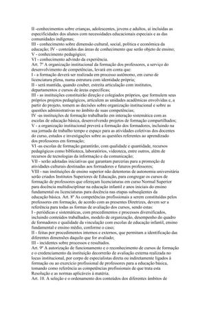 II -conhecimentos sobre crianças, adolescentes, jovens e adultos, aí incluídas as
especificidades dos alunos com necessidades educacionais especiais e as das
comunidades indígenas;
III - conhecimento sobre dimensão cultural, social, política e econômica da
educação; IV - conteúdos das áreas de conhecimento que serão objeto de ensino;
V - conhecimento pedagógico;
VI - conhecimento advindo da experiência.
Art. 7º A organização institucional da formação dos professores, a serviço do
desenvolvimento de competências, levará em conta que:
I - a formação deverá ser realizada em processo autônomo, em curso de
licenciatura plena, numa estrutura com identidade própria;
II - será mantida, quando couber, estreita articulação com institutos,
departamentos e cursos de áreas específicas;
III - as instituições constituirão direção e colegiados próprios, que formulem seus
próprios projetos pedagógicos, articulem as unidades acadêmicas envolvidas e, a
partir do projeto, tomem as decisões sobre organização institucional e sobre as
questões administrativas no âmbito de suas competências;
IV -as instituições de formação trabalharão em interação sistemática com as
escolas de educação básica, desenvolvendo projetos de formação compartilhados;
V - a organização institucional preverá a formação dos formadores, incluindo na
sua jornada de trabalho tempo e espaço para as atividades coletivas dos docentes
do curso, estudos e investigações sobre as questões referentes ao aprendizado
dos professores em formação;
VI -as escolas de formação garantirão, com qualidade e quantidade, recursos
pedagógicos como biblioteca, laboratórios, videoteca, entre outros, além de
recursos de tecnologias da informação e da comunicação;
VII - serão adotadas iniciativas que garantam parcerias para a promoção de
atividades culturais destinadas aos formadores e futuros professores;
VIII - nas instituições de ensino superior não detentoras de autonomia universitária
serão criados Institutos Superiores de Educação, para congregar os cursos de
formação de professores que ofereçam licenciaturas em curso Normal Superior
para docência multidisciplinar na educação infantil e anos iniciais do ensino
fundamental ou licenciaturas para docência nas etapas subseqüentes da
educação básica. Art. 8º As competências profissionais a serem constituídas pelos
professores em formação, de acordo com as presentes Diretrizes, devem ser a
referência para todas as formas de avaliação dos cursos, sendo estas:
I - periódicas e sistemáticas, com procedimentos e processos diversificados,
incluindo conteúdos trabalhados, modelo de organização, desempenho do quadro
de formadores e qualidade da vinculação com escolas de educação infantil, ensino
fundamental e ensino médio, conforme o caso;
II - feitas por procedimentos internos e externos, que permitam a identificação das
diferentes dimensões daquilo que for avaliado;
III - incidentes sobre processos e resultados.
Art. 9º A autorização de funcionamento e o reconhecimento de cursos de formação
e o credenciamento da instituição decorrerão de avaliação externa realizada no
locus institucional, por corpo de especialistas direta ou indiretamente ligados à
formação ou ao exercício profissional de professores para a educação básica,
tomando como referência as competências profissionais de que trata esta
Resolução e as normas aplicáveis à matéria.
Art. 10. A seleção e o ordenamento dos conteúdos dos diferentes âmbitos de
 
