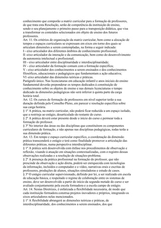 conhecimento que comporão a matriz curricular para a formação de professores,
de que trata esta Resolução, serão de competência da instituição de ensino,
sendo o seu planejamento o primeiro passo para a transposição didática, que visa
a transformar os conteúdos selecionados em objeto de ensino dos futuros
professores.
Art. 11. Os critérios de organização da matriz curricular, bem como a alocação de
tempos e espaços curriculares se expressam em eixos em torno dos quais se
articulam dimensões a serem contempladas, na forma a seguir indicada:
I - eixo articulador dos diferentes âmbitos de conhecimento profissional;
II -eixo articulador da interação e da comunicação, bem como do desenvolvimento
da autonomia intelectual e profissional;
III - eixo articulador entre disciplinaridade e interdisciplinaridade;
IV - eixo articulador da formação comum com a formação específica;
V - eixo articulador dos conhecimentos a serem ensinados e dos conhecimentos
filosóficos, educacionais e pedagógicos que fundamentam a ação educativa;
VI -eixo articulador das dimensões teóricas e práticas.
Parágrafo único. Nas licenciaturas em educação infantil e anos iniciais do ensino
fundamental deverão preponderar os tempos dedicados à constituição de
conhecimento sobre os objetos de ensino e nas demais licenciaturas o tempo
dedicado às dimensões pedagógicas não será inferior à quinta parte da carga
horária total.
Art. 12. Os cursos de formação de professores em nível superior terão a sua
duração definida pelo Conselho Pleno, em parecer e resolução específica sobre
sua carga horária.
§ 1º A prática, na matriz curricular, não poderá ficar reduzida a um espaço isolado,
que a restrinja ao estágio, desarticulado do restante do curso.
§ 2º A prática deverá estar presente desde o início do curso e permear toda a
formação do professor.
§ 3º No interior das áreas ou das disciplinas que constituírem os componentes
curriculares de formação, e não apenas nas disciplinas pedagógicas, todas terão a
sua dimensão prática.
Art. 13. Em tempo e espaço curricular específico, a coordenação da dimensão
prática transcenderá o estágio e terá como finalidade promover a articulação das
diferentes práticas, numa perspectiva interdisciplinar.
§ 1º A prática será desenvolvida com ênfase nos procedimentos de observação e
reflexão, visando à atuação em situações contextualizadas, com o registro dessas
observações realizadas e a resolução de situações-problema.
§ 2º A presença da prática profissional na formação do professor, que não
prescinde da observação e ação direta, poderá ser enriquecida com tecnologias
da informação, incluídos o computador e o vídeo, narrativas orais e escritas de
professores, produções de alunos, situações simuladoras e estudo de casos.
§ 3º O estágio curricular supervisionado, definido por lei, a ser realizado em escola
de educação básica, e respeitado o regime de colaboração entre os sistemas de
ensino, deve ser desenvolvido a partir do início da segunda metade do curso e ser
avaliado conjuntamente pela escola formadora e a escola campo de estágio.
Art. 14. Nestas Diretrizes, é enfatizada a flexibilidade necessária, de modo que
cada instituição formadora construa projetos inovadores e próprios, integrando os
eixos articuladores nelas mencionados.
§ 1º A flexibilidade abrangerá as dimensões teóricas e práticas, de
interdisciplinaridade, dos conhecimentos a serem ensinados, dos que
 
