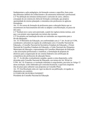 fundamentam a ação pedagógica, da formação comum e específica, bem como
dos diferentes âmbitos do conhecimento e da autonomia intelectual e profissional.
§ 2º Na definição da estrutura institucional e curricular do curso, caberá a
concepção de um sistema de oferta de formação continuada, que propicie
oportunidade de retorno planejado e sistemático dos professores às agências
formadoras.
Art. 15. Os cursos de formação de professores para a educação básica que se
encontrarem em funcionamento deverão se adaptar a esta Resolução, no prazo de
dois anos.
§ 1º Nenhum novo curso será autorizado, a partir da vigência destas normas, sem
que o seu projeto seja organizado nos termos das mesmas.
§ 2º Os projetos em tramitação deverão ser restituídos aos requerentes para a
devida adequação.
Art. 16. O Ministério da Educação, em conformidade com § 1º Art. 8o da Lei 9.394,
coordenará e articulará em regime de colaboração com o Conselho Nacional de
Educação, o Conselho Nacional de Secretários Estaduais de Educação, o Fórum
Nacional de Conselhos Estaduais de Educação, a União Nacional dos Dirigentes
Municipais de Educação e representantes de Conselhos Municipais de Educação
e das associações profissionais e científicas, a formulação de proposta de
diretrizes para a organização de um sistema federativo de certificação de
competência dos professores de educação básica.
Art. 17. As dúvidas eventualmente surgidas, quanto a estas disposições, serão
dirimidas pelo Conselho Nacional de Educação, nos termos do Art. 90 da Lei
9.394. Art. 18. O parecer e a resolução referentes à carga horária, previstos no Artigo 12
desta resolução, serão elaborados por comissão bicameral, a qual terá cinqüenta
dias de prazo para submeter suas propostas ao Conselho Pleno.
Art. 19. Esta Resolução entra em vigor na data de sua publicação, revogadas as
disposições em contrário.
ULYSSES DE OLIVEIRA PANISSET
Presidente do Conselho Nacional de Educação
 