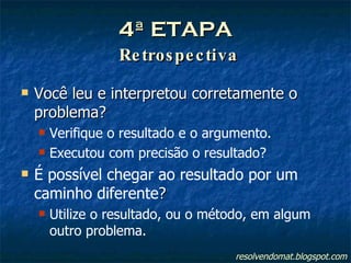 4ª ETAPA   Retrospectiva Você leu e interpretou corretamente o problema? Verifique o resultado e o argumento. Executou com precisão o resultado? É possível chegar ao resultado por um caminho diferente ? Utilize o resultado, ou o método, em algum outro problema. resolvendomat.blogspot.com 