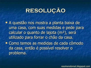 RESOLUÇÃO A questão nos mostra a planta baixa de uma casa, com suas medidas e pede para calcular o quanto de lajota (m²), será utilizado para forrar o chão da casa. Como temos as medidas de cada cômodo da casa, então é possível resolver o problema. resolvendomat.blogspot.com 