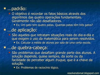 ...padrão: O objetivo é recordar os fatos básicos através dos algoritmos das quatro operações fundamentais. Geralmente não são desafiadores. Ex: Um gato tem quatro patas. Quantas patas têm três gatos? ...de aplicação: São aqueles que retratam situações reais do dia-a-dia e que exigem o uso da matemática para serem resolvidos. Ex: Calcular a média de alunos por sala de uma certa escola. ...de quebra-cabeça: São problemas que desafiam grande parte dos alunos. A solução depende, quase sempre, da sorte ou da facilidade de perceber algum  truque , que é a chave da solução. Ex: Problemas de raciocínio lógico. resolvendomat.blogspot.com 