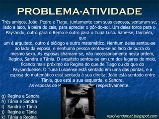 PROBLEMA-ATIVIDADE resolvendomat.blogspot.com Três amigos, Joâo, Pedro e Tiago, juntamente com suas esposas, sentaram-se, lado a lado, à beira do cais, para apreciar o pôr-do-sol. Um deles torce para o Paysandu, outro para o Remo e outro para o Tuna Luso. Sabe-se, também, que um é arquiteto, outro é biólogo e outro matemático. Nenhum deles sentou-se ao lado da esposa, e nenhuma pessoa sentou-se ao lado de outra do mesmo sexo. As esposas chamam-se, não necessariamente nesta ordem, Regina, Sandra e Tânia. O arquiteto sentou-se em um dos lugares do meio, ficando mais próximo de Regina do que de Tiago ou do que do Paysanduense. O Tuna Lusoense está sentado em uma das pontas, e a esposa do matemático está sentada à sua direita. João está sentado entre Tânia, que está a sua esquerda, e Sandra. As esposas de Pedro e Tiago são, respectivamente: Regina e Sandra Tânia e Sandra Sandra e Tânia Regina e Tânia Tânia e Regina 