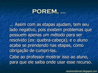 POREM, ... ... Assim com as etapas ajudam, tem seu lado negativo, pois existem problemas que possuem apenas um método para ser resolvido (ex: quebra-cabeça), e o aluno acaba se prendendo nas etapas, como obrigação de cumpri-las. Cabe ao professor mostrar isso ao aluno, para que ele saiba onde usar esse recurso. resolvendomat.blogspot.com 