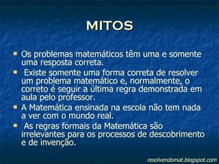 MITOS Os problemas matemáticos têm uma e somente uma resposta correta. Existe somente uma forma correta de resolver um problema matemático e, normalmente, o correto é seguir a última regra demonstrada em aula pelo professor. A Matemática ensinada na escola não tem nada a ver com o mundo real. As regras formais da Matemática são irrelevantes para os processos de descobrimento e de invenção. resolvendomat.blogspot.com 