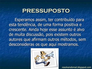 PRESSUPOSTO Esperamos assim, ter contribuído para esta tendência, de uma forma positiva e crescente. Ainda hoje esse assunto é alvo de muita discussão, pois existem outros autores que afirmam outros métodos, sem desconsideras os que aqui mostramos. resolvendomat.blogspot.com 