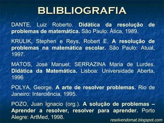 BLIBLIOGRAFIA DANTE, Luiz Roberto.  Didática da resolução de problemas de matemática.  São Paulo: Ática, 1989. KRULIK, Stephen e Reys, Robert E.  A resolução de problemas na matemática escolar.  São Paulo: Atual, 1997. MATOS, José Manuel; SERRAZINA Maria de Lurdes.  Didática da Matemática.  Lisboa: Universidade Aberta, 1996 POLYA, George.  A arte de resolver problemas.  Rio de Janeiro: Interciência, 1995. POZO, Juan Ignacio (org.).  A solução de problemas – Aprender a resolver, resolver para aprender.  Porto Alegre: ArtMed, 1998. resolvendomat.blogspot.com 