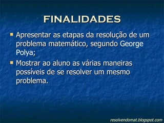 FINALIDADES Apresentar as etapas da resolução de um problema matemático, segundo  George Polya ; Mostrar ao aluno as várias maneiras possíveis de se resolver um mesmo problema. resolvendomat.blogspot.com 
