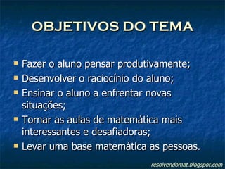 OBJETIVOS DO TEMA Fazer o aluno pensar produtivamente; Desenvolver o raciocínio do aluno; Ensinar o aluno a enfrentar novas situações; Tornar as aulas de matemática mais interessantes e desafiadoras; Levar uma base matemática as pessoas. resolvendomat.blogspot.com 