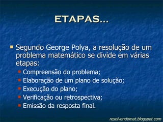 ETAPAS... Segundo  George Polya,  a resolução de um problema matemático se divide em várias etapas: Compreensão do problema; Elaboração de um plano de solução; Execução do plano; Verificação ou retrospectiva; Emissão da resposta final. resolvendomat.blogspot.com 