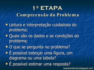 1ª ETAPA   Compreensão do Problema Leitura e interpretação cuidadosa do problema; Quais são os dados e as condições do problema; O que se pergunta no problema? É possível esboçar uma figura, um diagrama ou uma tabela? É possível estimar uma resposta? resolvendomat.blogspot.com 