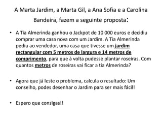 A Marta Jardim, a Marta Gil, a Ana Sofia e a Carolina Bandeira, fazem a seguinte proposta: A Tia Almerinda ganhou o Jackpot de 10 000 euros e decidiu comprar uma casa nova com um Jardim. A Tia Almerinda pediu ao vendedor, uma casa que tivesse um jardim rectangular com 5 metros de largura e 14 metros de comprimento, para que à volta pudesse plantar roseiras. Com quantos metros de roseiras vai ficar a tia Almerinda?Agora que já leste o problema, calcula o resultado: Um conselho, podes desenhar o Jardim para ser mais fácil!Espero que consigas!! 