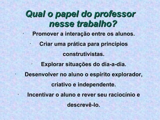 Qual o papel do professor nesse trabalho? Promover a interação entre os alunos. Criar uma prática para princípios construtivistas. Explorar situações do dia-a-dia. Desenvolver no aluno o espírito explorador, criativo e independente. Incentivar o aluno e rever seu raciocínio e descrevê-lo. 