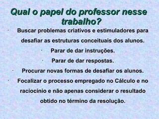 Buscar problemas criativos e estimuladores para desafiar as estruturas conceituais dos alunos. Parar de dar instruções. Parar de dar respostas. Procurar novas formas de desafiar os alunos. Focalizar o processo empregado no Cálculo e no raciocínio e não apenas considerar o resultado obtido no término da resolução. Qual o papel do professor nesse trabalho? 