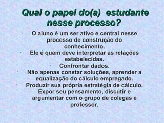 Qual o papel do(a)  estudante nesse processo?  O aluno é um ser ativo e central nesse processo de construção do conhecimento. Ele é quem deve interpretar as relações estabelecidas. Confrontar dados. Não apenas constar soluções, aprender a equalização do cálculo empregado. Produzir sua própria estratégia de cálculo. Expor seu pensamento, discutir e argumentar com o grupo de colegas e professor. 