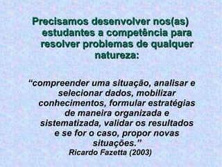 Precisamos desenvolver nos(as) estudantes a competência para resolver problemas de qualquer natureza: “ compreender uma situação, analisar e selecionar dados, mobilizar conhecimentos, formular estratégias de maneira organizada e sistematizada, validar os resultados e se for o caso, propor novas situações.” Ricardo Fazetta (2003) ‏ 